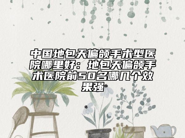中国地包天偏颌手术型医院哪里好：地包天偏颌手术医院前50名哪几个效果强