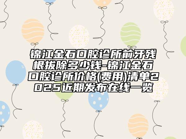 锦江金石口腔诊所前牙残根拔除多少钱-锦江金石口腔诊所价格(费用)清单2025近期发布在线一览