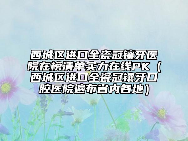 西城区进口全瓷冠镶牙医院在榜清单实力在线PK（西城区进口全瓷冠镶牙口腔医院遍布省内各地）