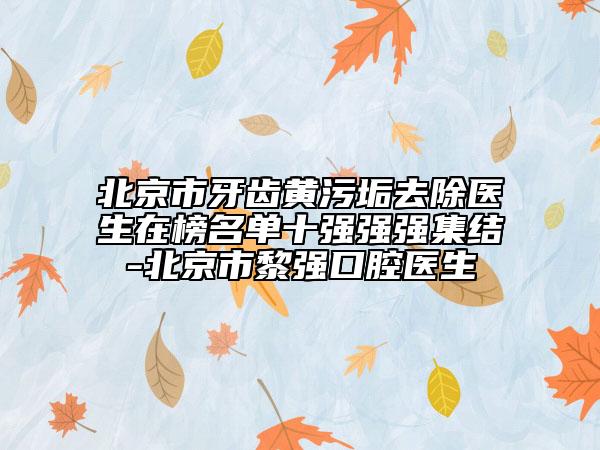 北京市牙齿黄污垢去除医生在榜名单十强强强集结-北京市黎强口腔医生