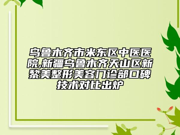 乌鲁木齐市米东区中医医院,新疆乌鲁木齐天山区新黎美整形美容门诊部口碑技术对比出炉