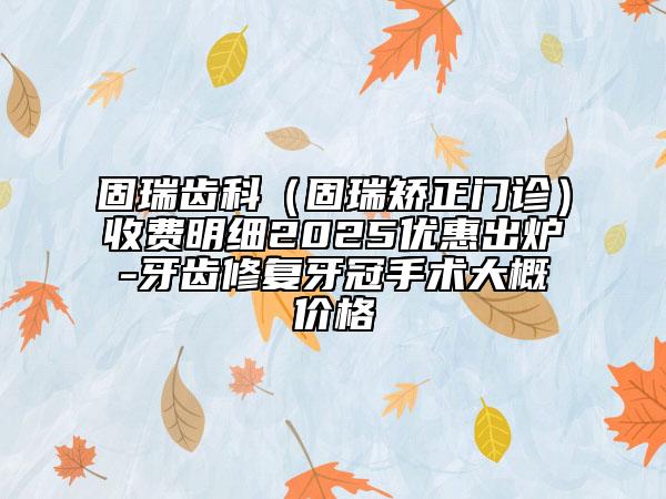 固瑞齿科（固瑞矫正门诊）收费明细2025优惠出炉-牙齿修复牙冠手术大概价格