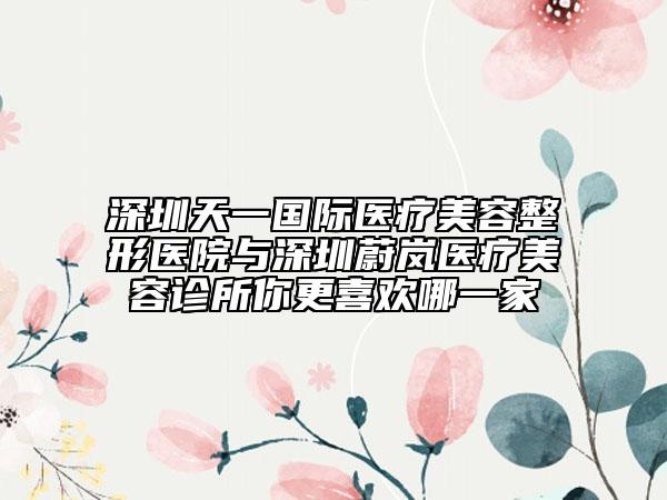深圳天一国际医疗美容整形医院与深圳蔚岚医疗美容诊所你更喜欢哪一家
