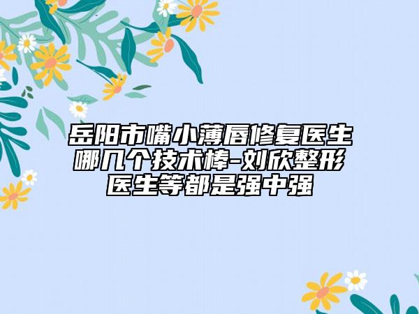 岳阳市嘴小薄唇修复医生哪几个技术棒-刘欣整形医生等都是强中强