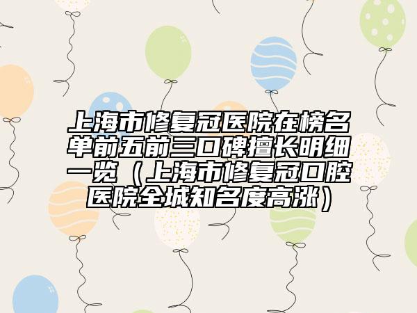 上海市修复冠医院在榜名单前五前三口碑擅长明细一览（上海市修复冠口腔医院全城知名度高涨）