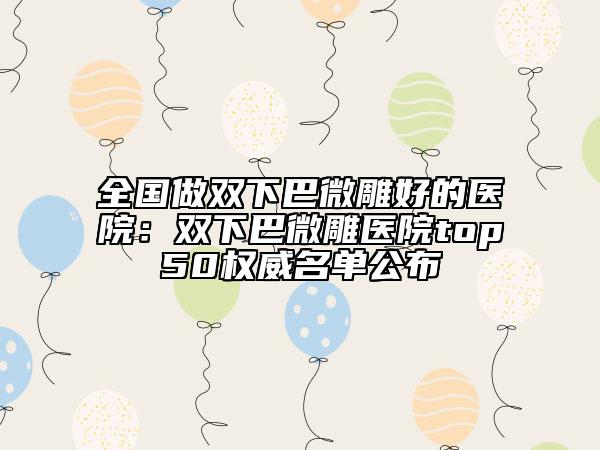 全国做双下巴微雕好的医院：双下巴微雕医院top50权威名单公布