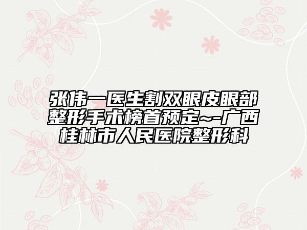 张伟一医生割双眼皮眼部整形手术榜首预定~-广西桂林市人民医院整形科