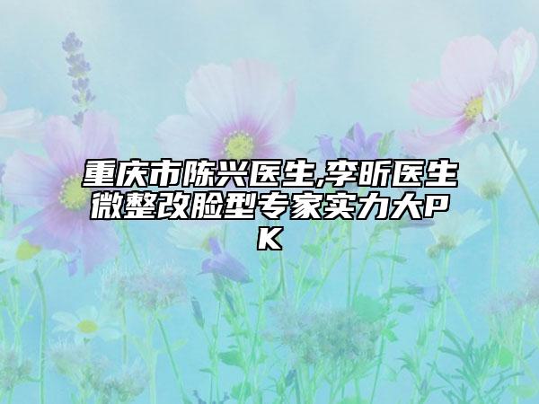 重庆市陈兴医生,李昕医生微整改脸型专家实力大PK