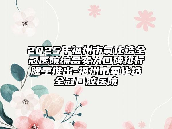 2025年福州市氧化锆全冠医院综合实力口碑排行隆重推出-福州市氧化锆全冠口腔医院