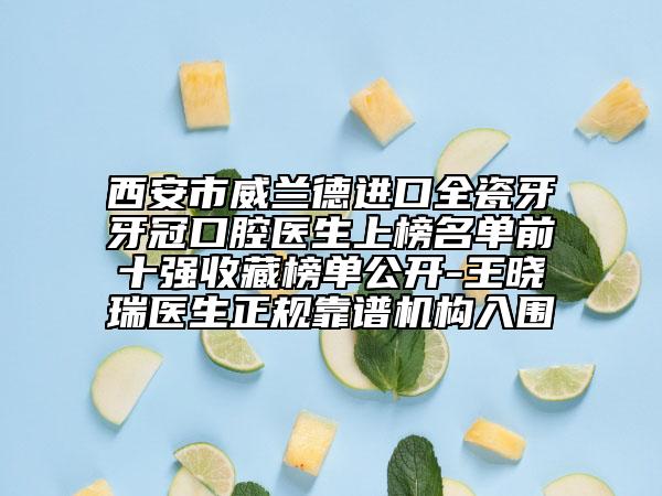 西安市威兰德进口全瓷牙牙冠口腔医生上榜名单前十强收藏榜单公开-王晓瑞医生正规靠谱机构入围