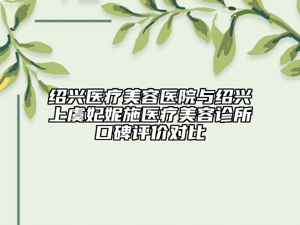 绍兴医疗美容医院与绍兴上虞妃妮施医疗美容诊所口碑评价对比