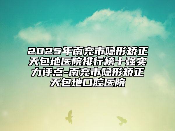 2025年南充市隐形矫正天包地医院排行榜十强实力评点-南充市隐形矫正天包地口腔医院
