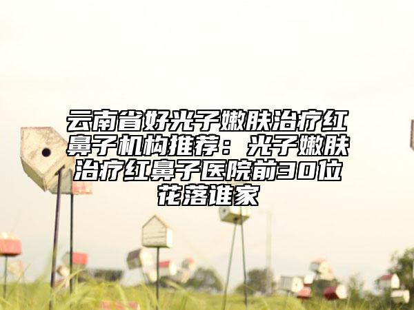 云南省好光子嫩肤治疗红鼻子机构推荐：光子嫩肤治疗红鼻子医院前30位花落谁家