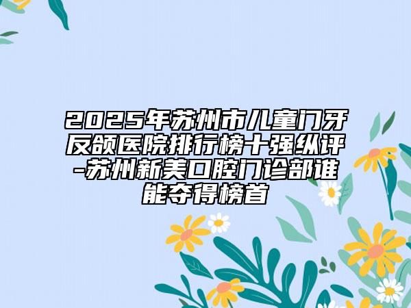 2025年苏州市儿童门牙反颌医院排行榜十强纵评-苏州新美口腔门诊部谁能夺得榜首