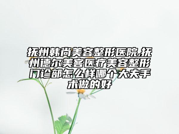 抚州韩尚美容整形医院,抚州德尔美客医疗美容整形门诊部怎么样哪个大夫手术做的好