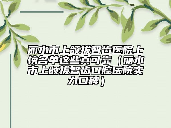 丽水市上颌拔智齿医院上榜名单这些真可靠（丽水市上颌拔智齿口腔医院实力口碑）