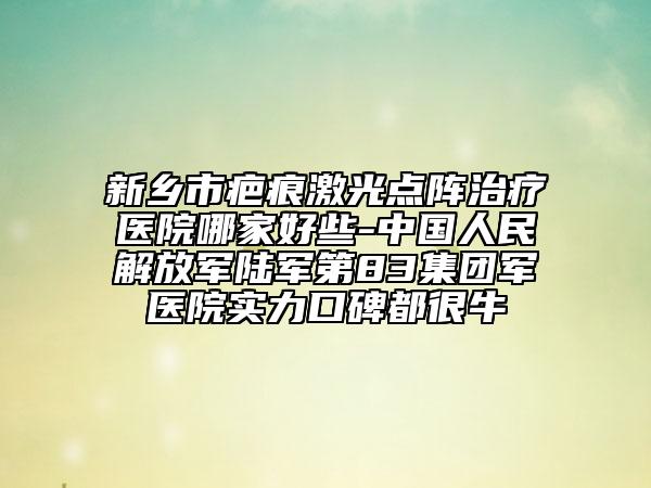 新乡市疤痕激光点阵治疗医院哪家好些-中国人民解放军陆军第83集团军医院实力口碑都很牛
