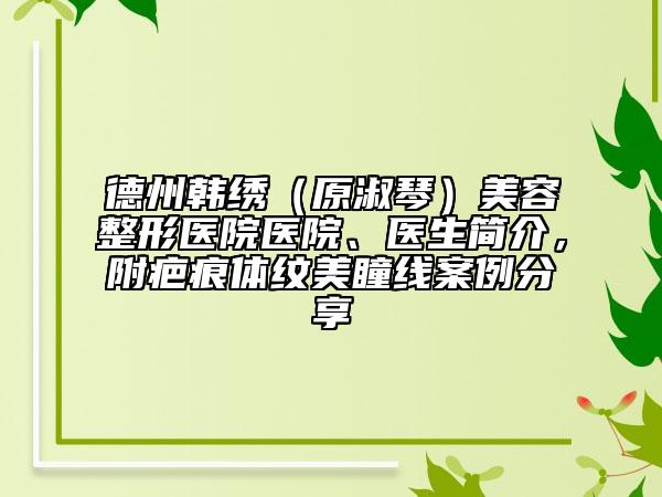 德州韩绣（原淑琴）美容整形医院医院、医生简介，附疤痕体纹美瞳线案例分享