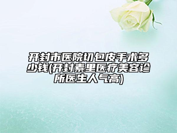 开封市医院切包皮手术多少钱(开封素里医疗美容诊所医生人气高)
