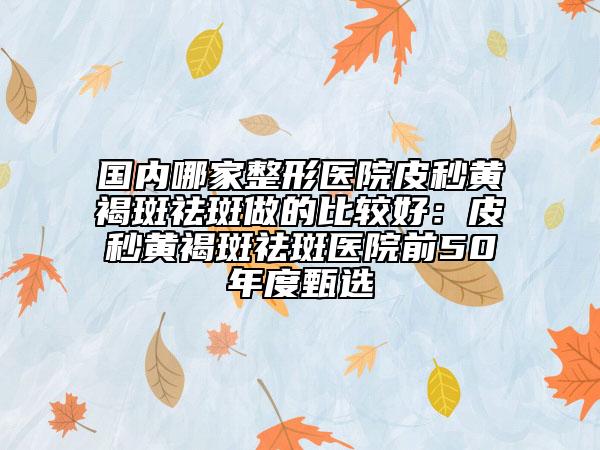 国内哪家整形医院皮秒黄褐斑祛斑做的比较好：皮秒黄褐斑祛斑医院前50年度甄选
