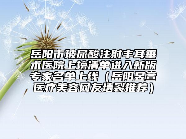 岳阳市玻尿酸注射丰耳垂术医院上榜清单进入新版专家名单上线（岳阳昱萱医疗美容网友墙裂推荐）