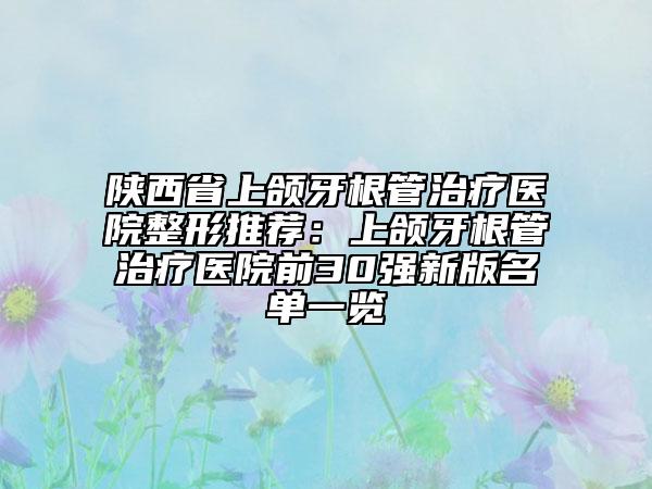 陕西省上颌牙根管治疗医院整形推荐：上颌牙根管治疗医院前30强新版名单一览