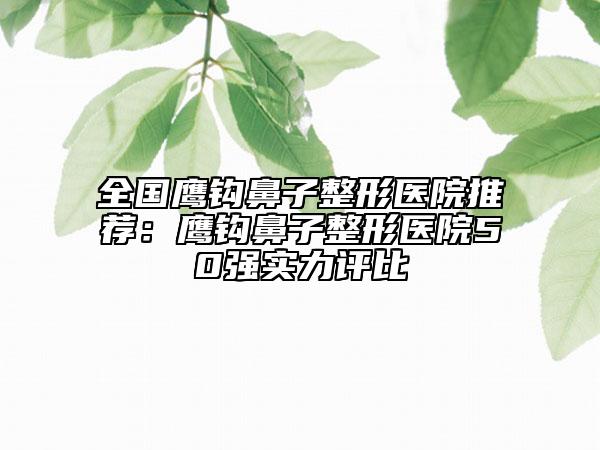 全国鹰钩鼻子整形医院推荐：鹰钩鼻子整形医院50强实力评比