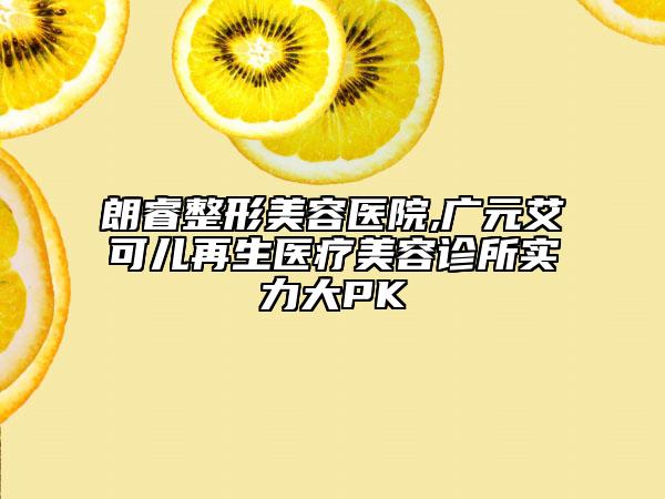 朗睿整形美容医院,广元艾可儿再生医疗美容诊所实力大PK