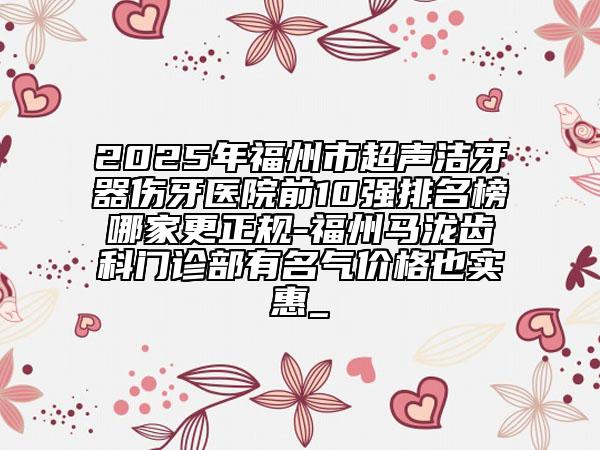 2025年福州市超声洁牙器伤牙医院前10强排名榜哪家更正规-福州马泷齿科门诊部有名气价格也实惠_