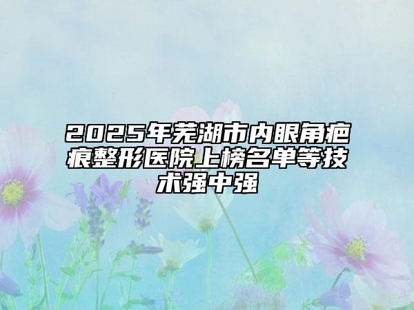 2025年芜湖市内眼角疤痕整形医院上榜名单等技术强中强