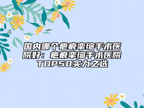 国内哪个疤痕挛缩手术医院好：疤痕挛缩手术医院TOP50实力之选