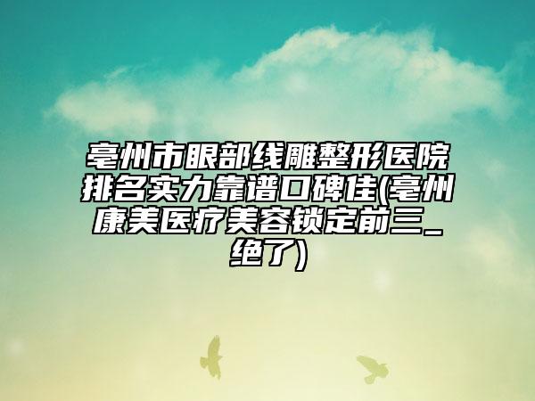 亳州市眼部线雕整形医院排名实力靠谱口碑佳(亳州康美医疗美容锁定前三_绝了)