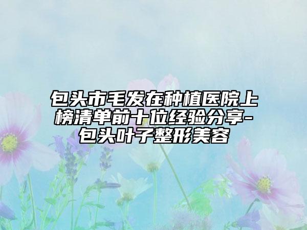 包头市毛发在种植医院上榜清单前十位经验分享-包头叶子整形美容
