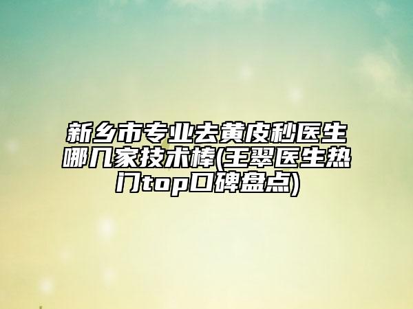 新乡市专业去黄皮秒医生哪几家技术棒(王翠医生热门top口碑盘点)
