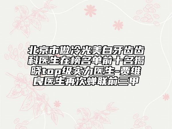 北京市做冷光美白牙齿齿科医生在榜名单前十名揭晓top级实力医生-贾维良医生再次蝉联前三甲
