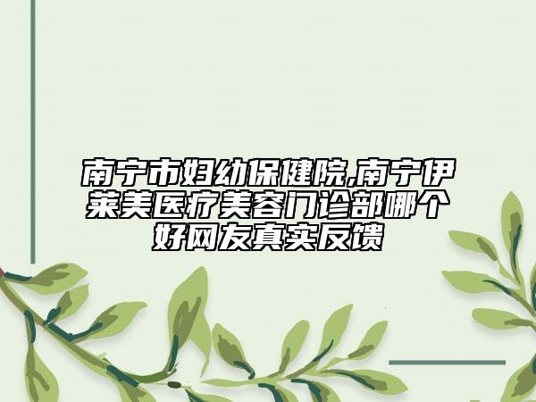 南宁市妇幼保健院,南宁伊莱美医疗美容门诊部哪个好网友真实反馈