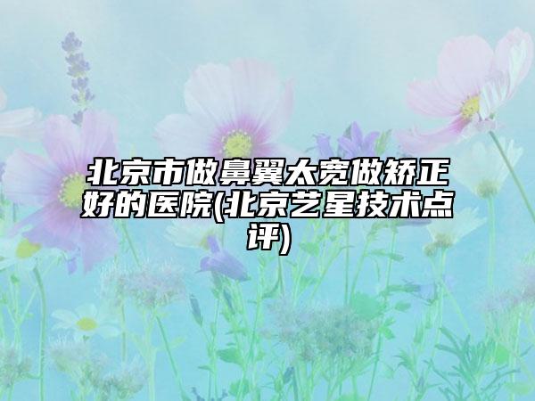 北京市做鼻翼太宽做矫正好的医院(北京艺星技术点评)