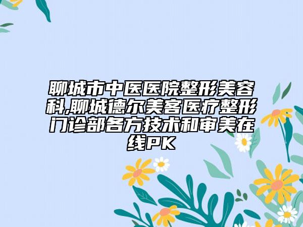 聊城市中医医院整形美容科,聊城德尔美客医疗整形门诊部各方技术和审美在线PK