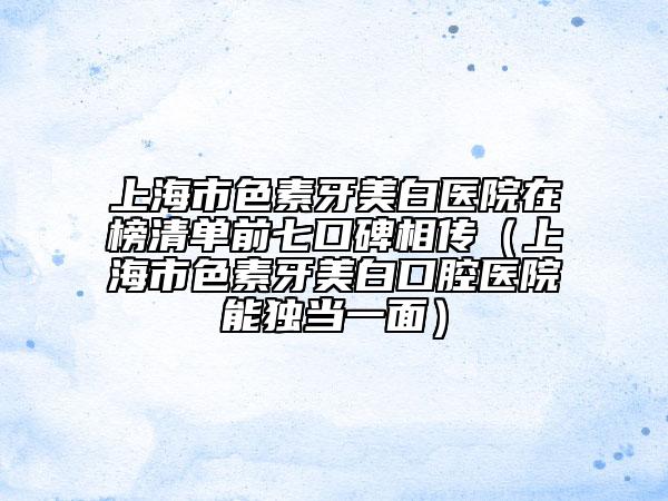 上海市色素牙美白医院在榜清单前七口碑相传（上海市色素牙美白口腔医院能独当一面）