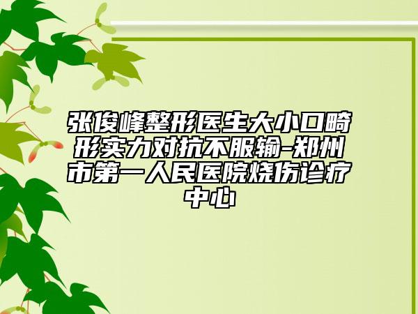 张俊峰整形医生大小口畸形实力对抗不服输-郑州市第一人民医院烧伤诊疗中心