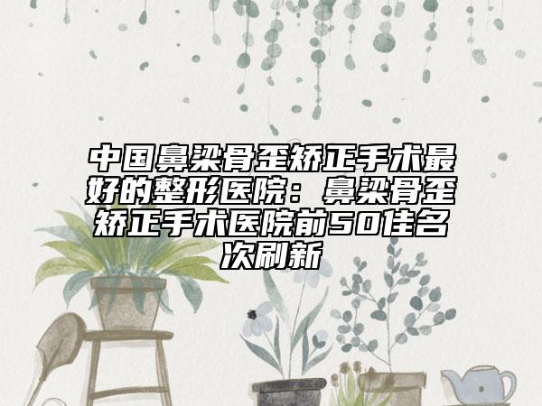 中国鼻梁骨歪矫正手术最好的整形医院：鼻梁骨歪矫正手术医院前50佳名次刷新