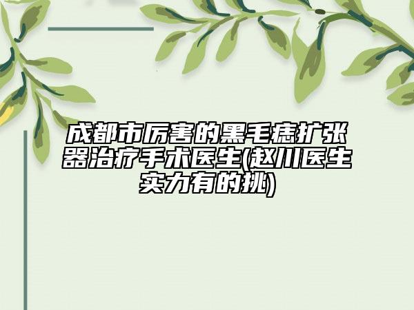 成都市厉害的黑毛痣扩张器治疗手术医生(赵川医生实力有的挑)