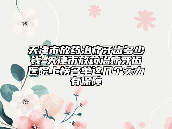 天津市放药治疗牙齿多少钱-天津市放药治疗牙齿医院上榜名单这几个实力有保障
