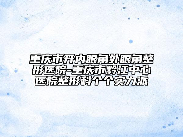 重庆市开内眼角外眼角整形医院-重庆市黔江中心医院整形科个个实力派