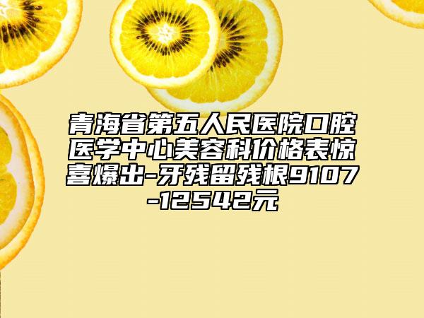 青海省第五人民医院口腔医学中心美容科价格表惊喜爆出-牙残留残根9107-12542元