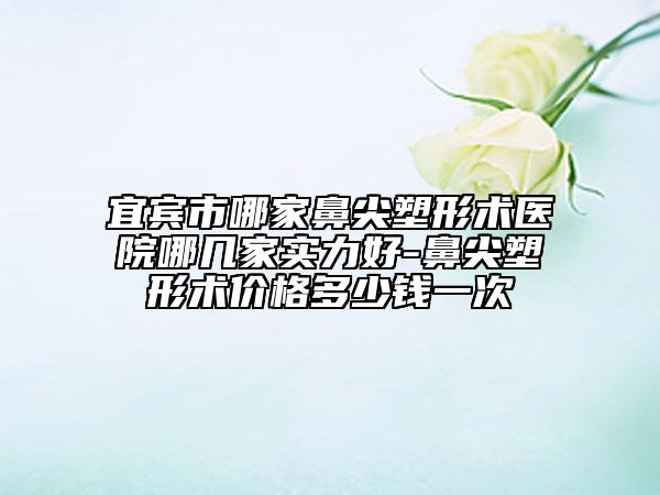 宜宾市哪家鼻尖塑形术医院哪几家实力好-鼻尖塑形术价格多少钱一次