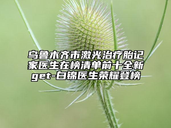 乌鲁木齐市激光治疗胎记家医生在榜清单前十全新get-白锦医生荣耀登榜
