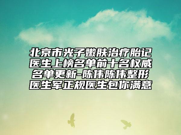 北京市光子嫩肤治疗胎记医生上榜名单前十名权威名单更新-陈伟陈伟整形医生军正规医生包你满意