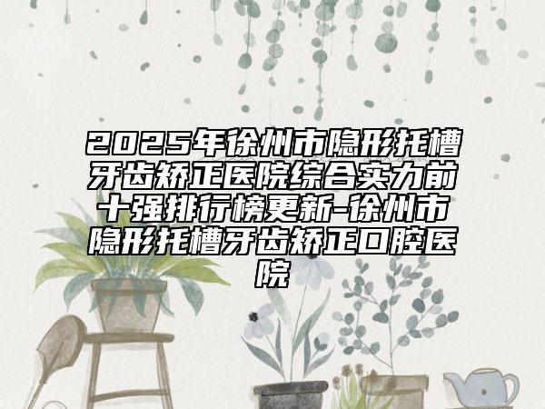 2025年徐州市隐形托槽牙齿矫正医院综合实力前十强排行榜更新-徐州市隐形托槽牙齿矫正口腔医院