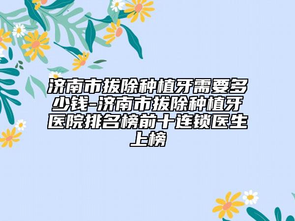 济南市拔除种植牙需要多少钱-济南市拔除种植牙医院排名榜前十连锁医生上榜
